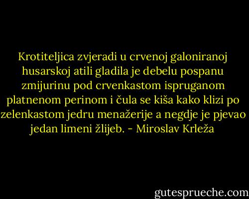 Krotiteljica zvjeradi u crvenoj galoniranoj husarskoj atili gladila je debelu pospanu zmijurinu pod crvenkastom ispruganom platnenom perinom i čula se kiša kako klizi po zelenkastom jedru menažerije a negdje je pjevao jedan limeni žlijeb. - Miroslav Krleža