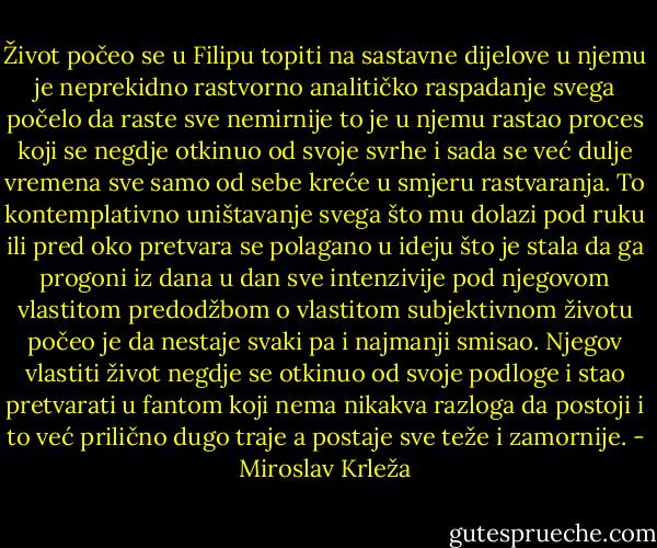 Život počeo se u Filipu topiti na sastavne dijelove u njemu je neprekidno rastvorno analitičko raspadanje svega počelo da raste sve nemirnije to je u njemu rastao proces koji se negdje otkinuo od svoje svrhe i sada se već dulje vremena sve samo od sebe kreće u smjeru rastvaranja. To kontemplativno uništavanje svega što mu dolazi pod ruku ili pred oko pretvara se polagano u ideju što je stala da ga progoni iz dana u dan sve intenzivije pod njegovom vlastitom predodžbom o vlastitom subjektivnom životu počeo je da nestaje svaki pa i najmanji smisao. Njegov vlastiti život negdje se otkinuo od svoje podloge i stao pretvarati u fantom koji nema nikakva razloga da postoji i to već prilično dugo traje a postaje sve teže i zamornije. - Miroslav Krleža