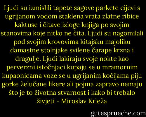 Ljudi su izmislili tapete sagove parkete cijevi s ugrijanom vodom staklena vrata zlatne ribice kaktuse i čitave izloge knjiga po svojim stanovima koje nitko ne čita. Ljudi su nagomilali pod svojim krovovima kitajsku majoliku damastne stolnjake svilene čarape krzna i dragulje. Ljudi lakiraju svoje nokte kao perverzni istočnjaci kupaju se u mramornim kupaonicama voze se u ugrijanim kočijama piju gorke želučane likere ali pojma zapravo nemaju što je to životna stvarnost i kako bi trebalo živjeti - Miroslav Krleža