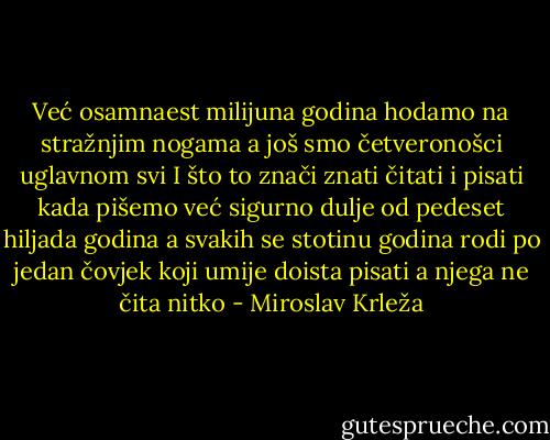 Već osamnaest milijuna godina hodamo na stražnjim nogama a još smo četveronošci uglavnom svi I što to znači znati čitati i pisati kada pišemo već sigurno dulje od pedeset hiljada godina a svakih se stotinu godina rodi po jedan čovjek koji umije doista pisati a njega ne čita nitko - Miroslav Krleža