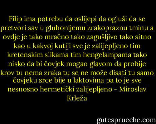 Filip ima potrebu da oslijepi da ogluši da se pretvori sav u gluhonijemu zrakopraznu tminu a ovdje je tako mračno tako zagušljivo tako sitno kao u kakvoj kutiji sve je zalijepljeno tim kretenskim slikama tim hengelampama tako nisko da bi čovjek mogao glavom da probije krov tu nema zraka tu se ne može disati tu samo čovjeku srce bije u laktovima pa to je sve nesnosno hermetički zalijepljeno - Miroslav Krleža