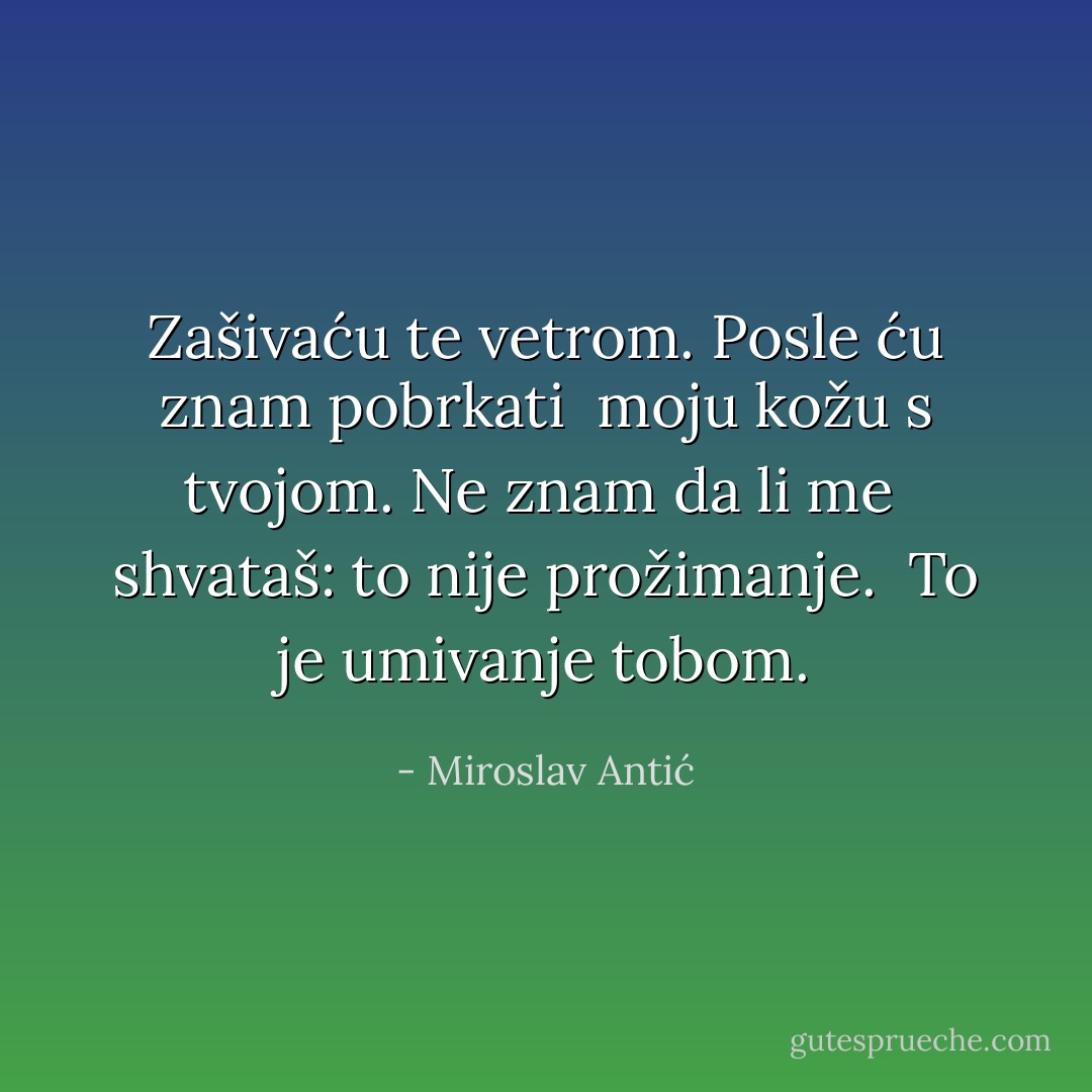 Zašivaću te vetrom. Posle ću znam pobrkati<br /> moju kožu s tvojom. Ne znam da li me<br /> shvataš: to nije prožimanje.<br /> To je umivanje tobom. - Miroslav Antić