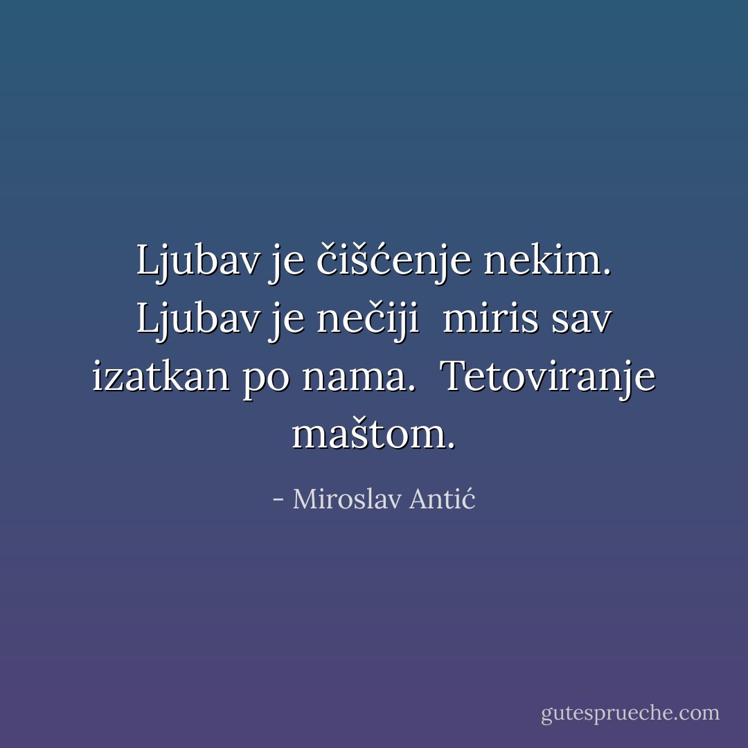 Ljubav je čišćenje nekim. Ljubav je nečiji<br /> miris sav izatkan po nama.<br /> Tetoviranje maštom. - Miroslav Antić