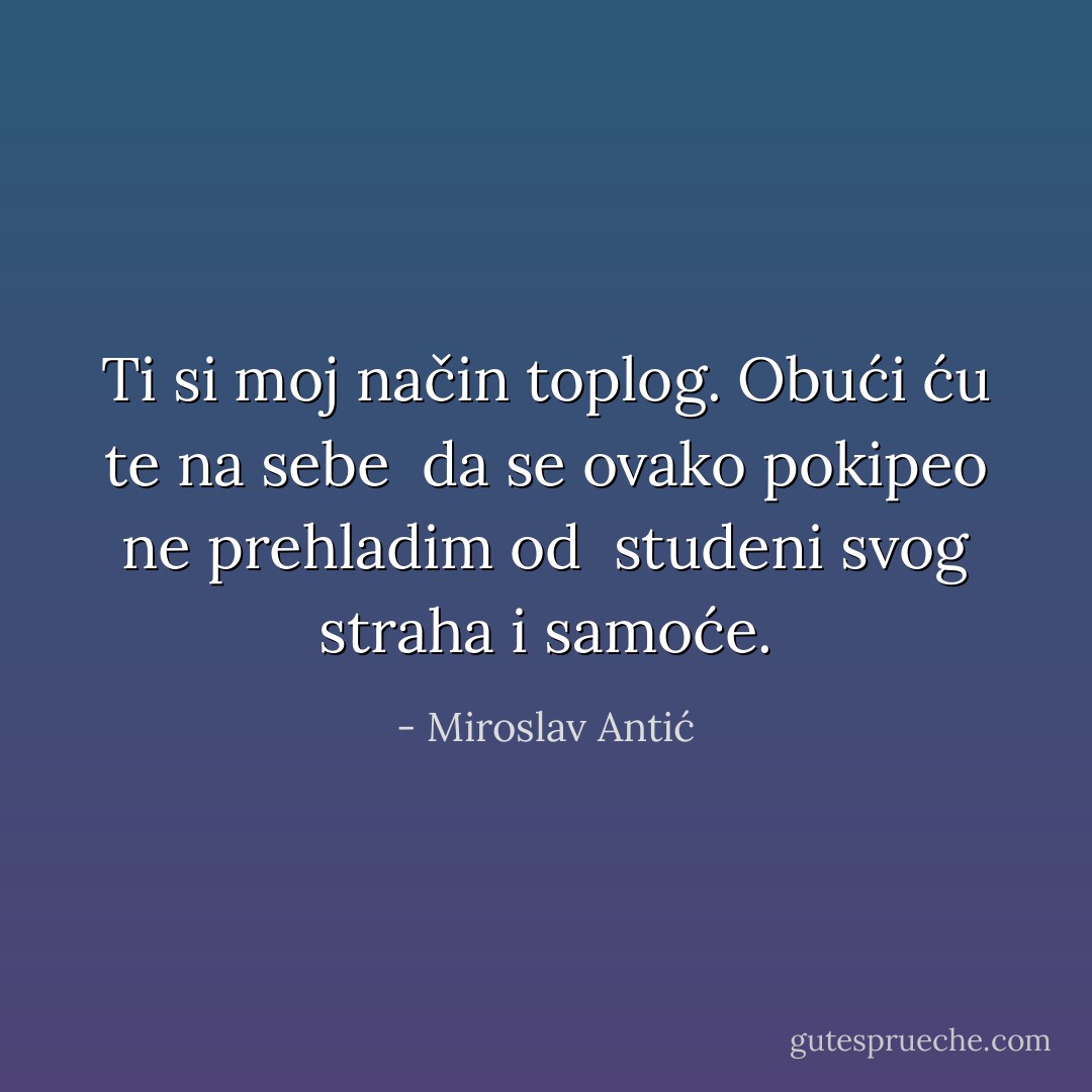 Ti si moj način toplog. Obući ću te na sebe<br /> da se ovako pokipeo ne prehladim od<br /> studeni svog straha i samoće. - Miroslav Antić