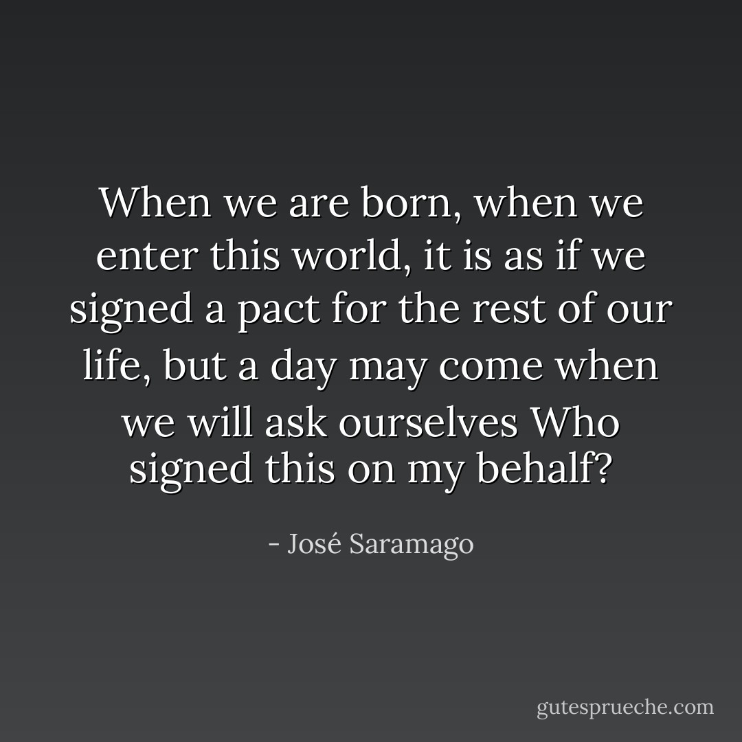 When we are born, when we enter this world, it is as if we signed a pact for the rest of our life, but a day may come when we will ask ourselves Who signed this on my behalf? - José Saramago