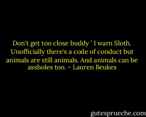 Don't get too close buddy ' I warn Sloth. Unofficially there's a code of conduct but animals are still animals. And animals can be assholes too. - Lauren Beukes