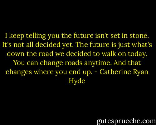 I keep telling you the future isn't set in stone. It's not all decided yet. The future is just what's down the road we decided to walk on today. You can change roads anytime. And that changes where you end up. - Catherine Ryan Hyde