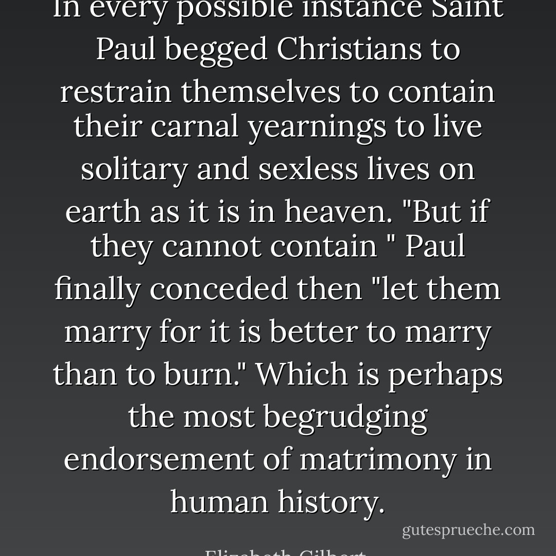 In every possible instance Saint Paul begged Christians to restrain themselves to contain their carnal yearnings to live solitary and sexless lives on earth as it is in heaven. "But if they cannot contain " Paul finally conceded then "let them marry for it is better to marry than to burn." Which is perhaps the most begrudging endorsement of matrimony in human history. - Elizabeth Gilbert