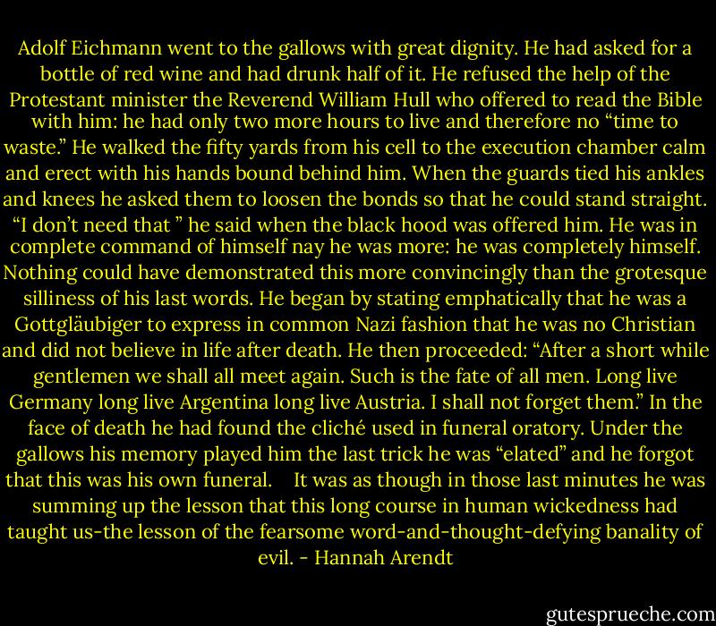 Adolf Eichmann went to the gallows with great dignity. He had asked for a bottle of red wine and had drunk half of it. He refused the help of the Protestant minister the Reverend William Hull who offered to read the Bible with him: he had only two more hours to live and therefore no “time to waste.” He walked the fifty yards from his cell to the execution chamber calm and erect with his hands bound behind him. When the guards tied his ankles and knees he asked them to loosen the bonds so that he could stand straight. “I don’t need that ” he said when the black hood was offered him. He was in complete command of himself nay he was more: he was completely himself. Nothing could have demonstrated this more convincingly than the grotesque silliness of his last words. He began by stating emphatically that he was a Gottgläubiger to express in common Nazi fashion that he was no Christian and did not believe in life after death. He then proceeded: “After a short while gentlemen we shall all meet again. Such is the fate of all men. Long live Germany long live Argentina long live Austria. I shall not forget them.” In the face of death he had found the cliché used in funeral oratory. Under the gallows his memory played him the last trick he was “elated” and he forgot that this was his own funeral.<br /> <br /> It was as though in those last minutes he was summing up the lesson that this long course in human wickedness had taught us-the lesson of the fearsome word-and-thought-defying banality of evil. - Hannah Arendt