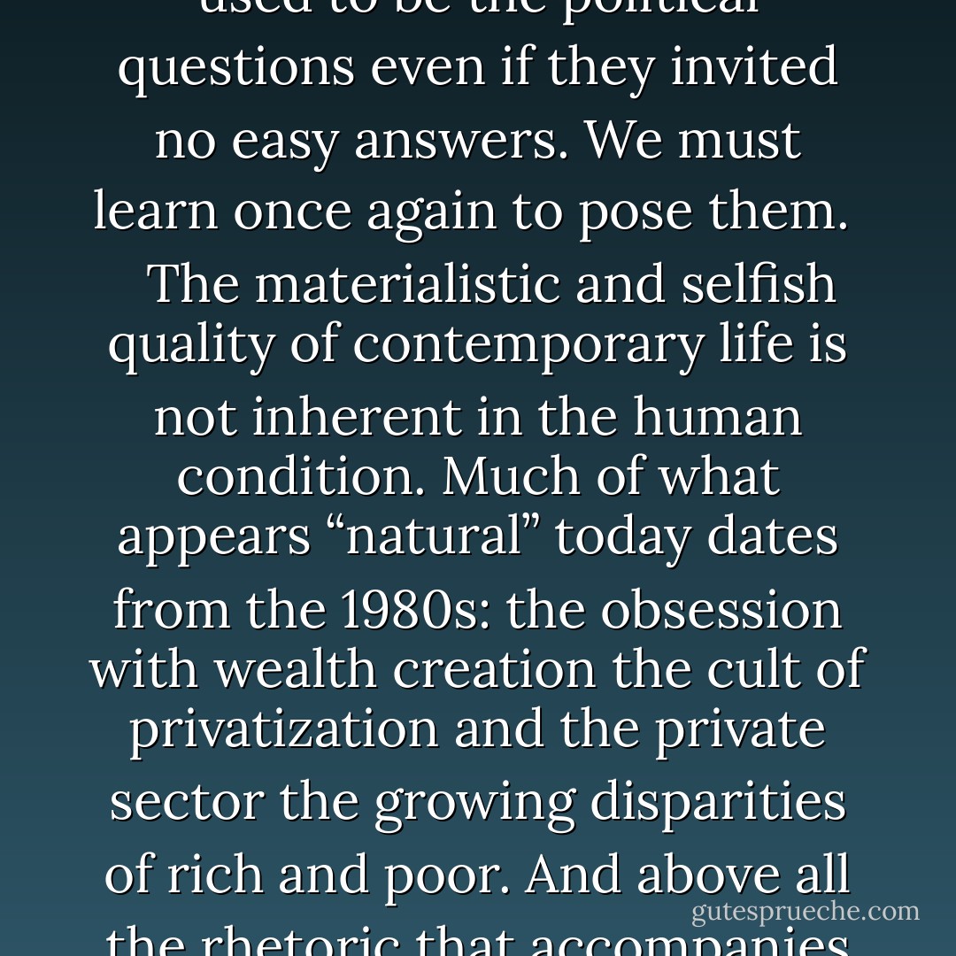 Something is profoundly wrong with the way we live today. For thirty years we have made a virtue out of the pursuit of material self-interest: indeed this very pursuit now constitutes whatever remains of our sense of collective purpose. We know what things cost but have no idea what they are worth. We no longer ask of a judicial ruling or a legislative act: Is it good Is it fair Is it just Is it right Will it help bring about a better society or a better world Those used to be the political questions even if they invited no easy answers. We must learn once again to pose them.<br /> <br /> The materialistic and selfish quality of contemporary life is not inherent in the human condition. Much of what appears “natural” today dates from the 1980s: the obsession with wealth creation the cult of privatization and the private sector the growing disparities of rich and poor. And above all the rhetoric that accompanies these: uncritical admiration for unfettered markets disdain for the public sector the delusion of endless growth.<br /> <br /> We cannot go on living like this. The little crash of 2008 was a reminder that unregulated capitalism is its own worst enemy: sooner or later it must fall prey to its own excesses and turn again to the state for rescue. But if we do no more than pick up the pieces and carry on as before we can look forward to greater upheavals in years to come. - Tony Judt