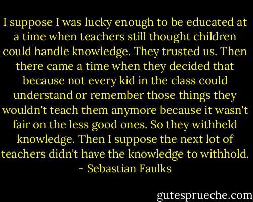 I suppose I was lucky enough to be educated at a time when teachers still thought children could handle knowledge. They trusted us. Then there came a time when they decided that because not every kid in the class could understand or remember those things they wouldn't teach them anymore because it wasn't fair on the less good ones. So they withheld knowledge. Then I suppose the next lot of teachers didn't have the knowledge to withhold. - Sebastian Faulks