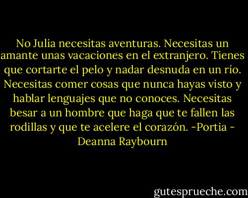 No Julia necesitas aventuras. Necesitas un amante unas vacaciones en el extranjero. Tienes que cortarte el pelo y nadar desnuda en un río. Necesitas comer cosas que nunca hayas visto y hablar lenguajes que no conoces. Necesitas besar a un hombre que haga que te fallen las rodillas y que te acelere el corazón. -Portia - Deanna Raybourn