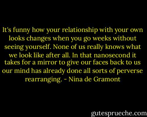 It's funny how your relationship with your own looks changes when you go weeks without seeing yourself. None of us really knows what we look like after all. In that nanosecond it takes for a mirror to give our faces back to us our mind has already done all sorts of perverse rearranging. - Nina de Gramont