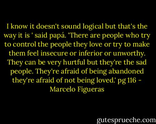 I know it doesn't sound logical but that's the way it is ' said papá. 'There are people who try to control the people they love or try to make them feel insecure or inferior or unworthy. They can be very hurtful but they're the sad people. They're afraid of being abandoned they're afraid of not being loved.' pg 116 - Marcelo Figueras
