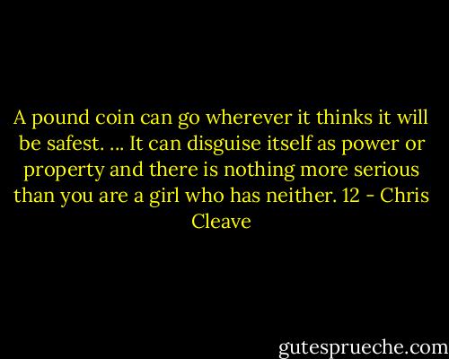 A pound coin can go wherever it thinks it will be safest. ... It can disguise itself as power or property and there is nothing more serious than you are a girl who has neither. 12 - Chris Cleave