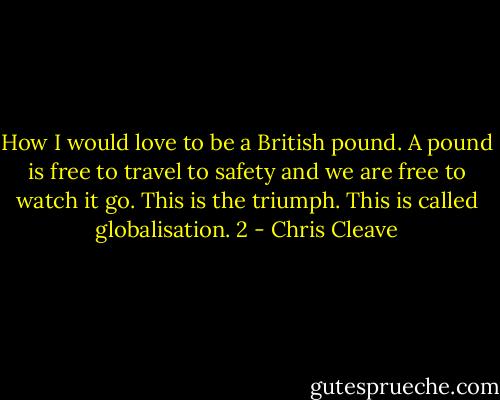 How I would love to be a British pound. A pound is free to travel to safety and we are free to watch it go. This is the triumph. This is called globalisation. 2 - Chris Cleave
