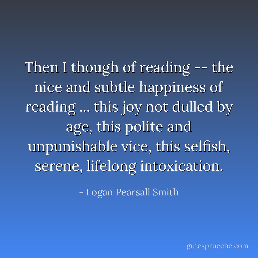 Then I though of reading -- the nice and subtle happiness of reading ... this joy not dulled by age, this polite and unpunishable vice, this selfish, serene, lifelong intoxication. - Logan Pearsall Smith