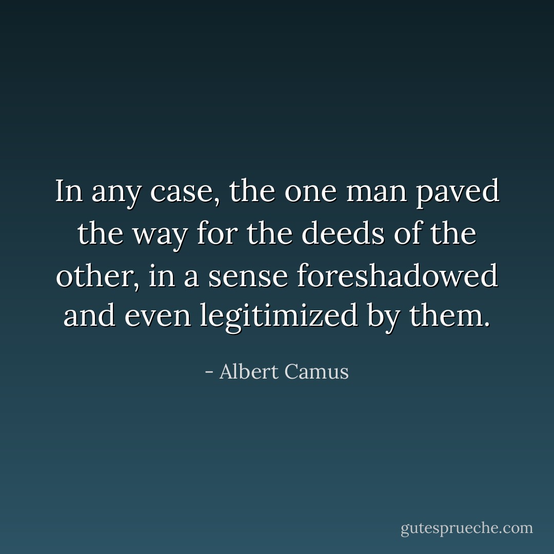 In any case, the one man paved the way for the deeds of the other, in a sense foreshadowed and even legitimized by them. - Albert Camus