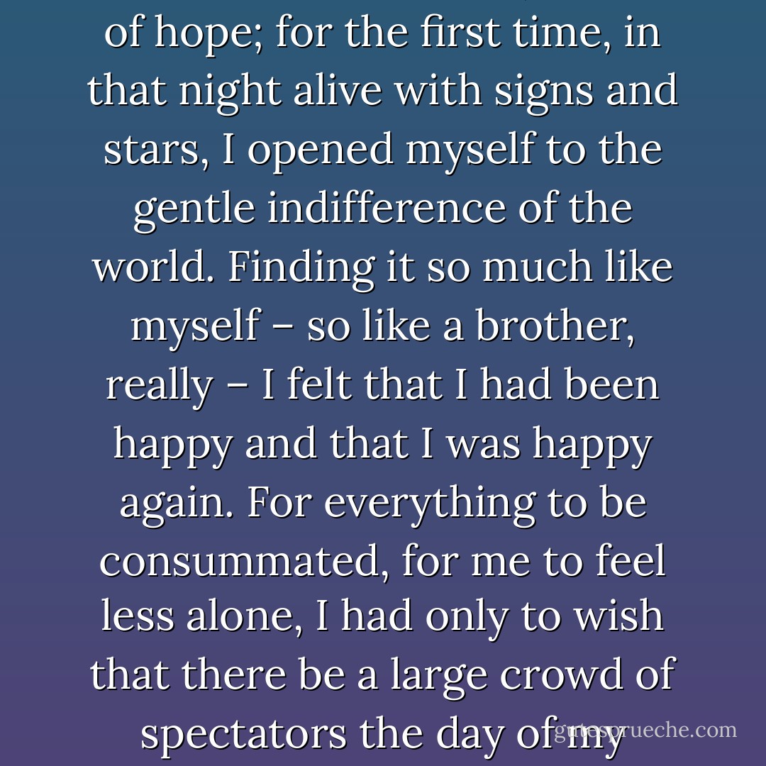 And I felt ready to live it all again too. As if that blind rage had washed me clean, rid me of hope; for the first time, in that night alive with signs and stars, I opened myself to the gentle indifference of the world. Finding it so much like myself – so like a brother, really – I felt that I had been happy and that I was happy again. For everything to be consummated, for me to feel less alone, I had only to wish that there be a large crowd of spectators the day of my execution and that they greet me with cries of hate. - Albert Camus