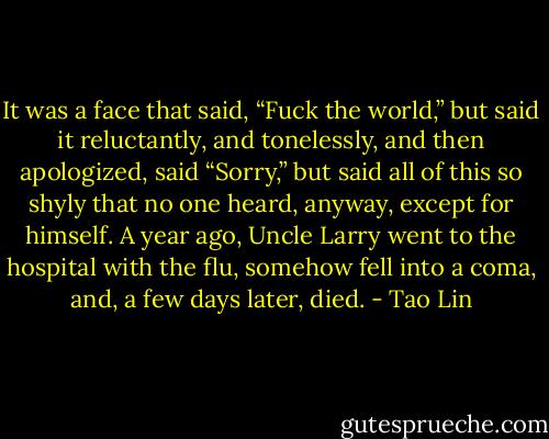 It was a face that said, “Fuck the world,” but said it reluctantly, and tonelessly, and then apologized, said “Sorry,” but said all of this so shyly that no one heard, anyway, except for himself. A year ago, Uncle Larry went to the hospital with the flu, somehow fell into a coma, and, a few days later, died. - Tao Lin
