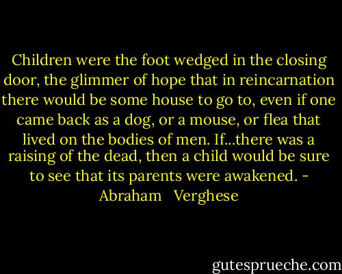 Children were the foot wedged in the closing door, the glimmer of hope that in reincarnation there would be some house to go to, even if one came back as a dog, or a mouse, or flea that lived on the bodies of men. If...there was a raising of the dead, then a child would be sure to see that its parents were awakened. - Abraham   Verghese