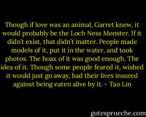 Though if love was an animal, Garret knew, it would probably be the Loch Ness Monster. If it didn’t exist, that didn’t matter. People made models of it, put it in the water, and took photos. The hoax of it was good enough. The idea of it. Though some people feared it, wished it would just go away, had their lives insured against being eaten alive by it. - Tao Lin