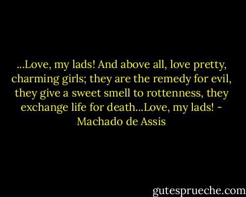 ...Love, my lads! And above all, love pretty, charming girls; they are the remedy for evil, they give a sweet smell to rottenness, they exchange life for death...Love, my lads! - Machado de Assis