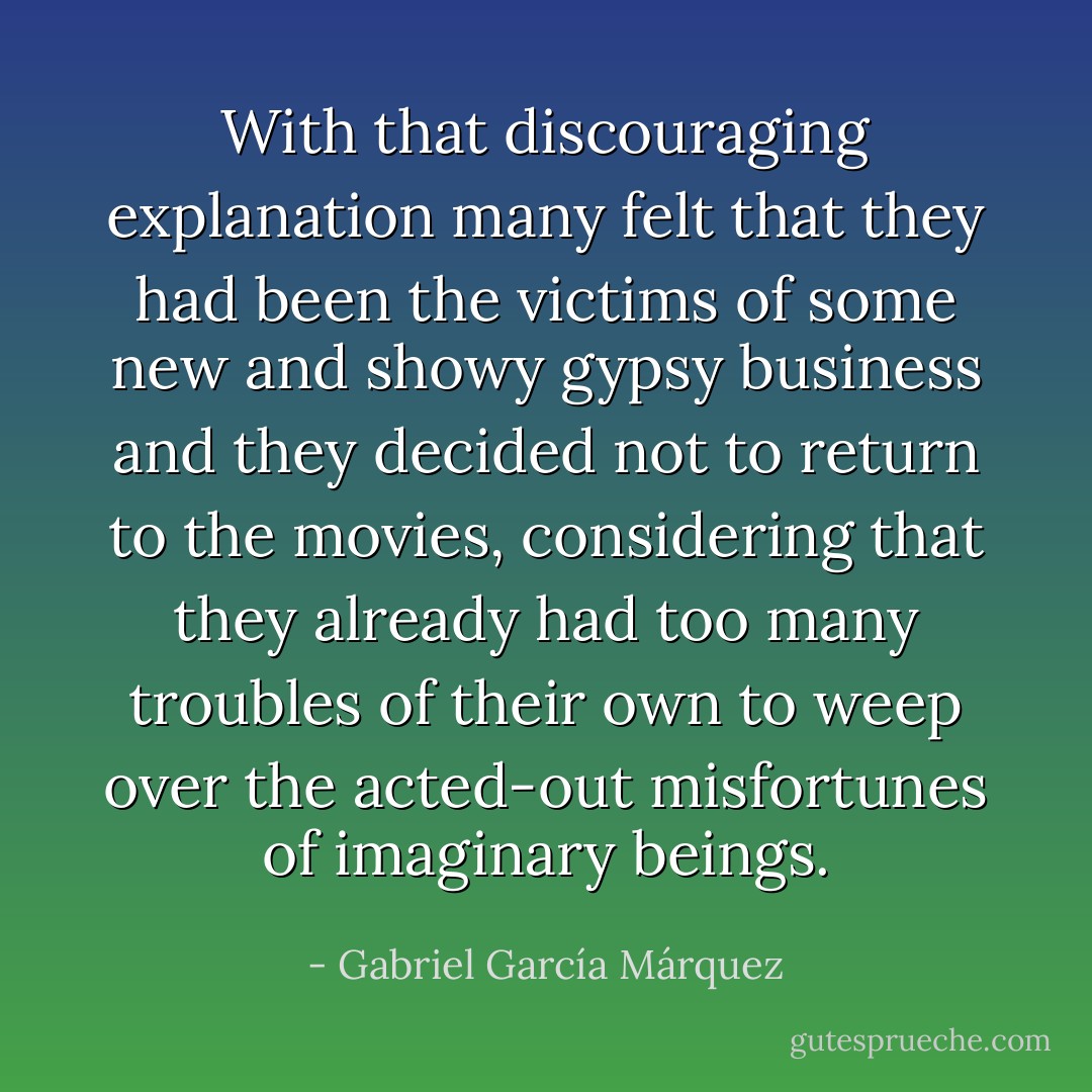 With that discouraging explanation many felt that they had been the victims of some new and showy gypsy business and they decided not to return to the movies, considering that they already had too many troubles of their own to weep over the acted-out misfortunes of imaginary beings. - Gabriel García Márquez