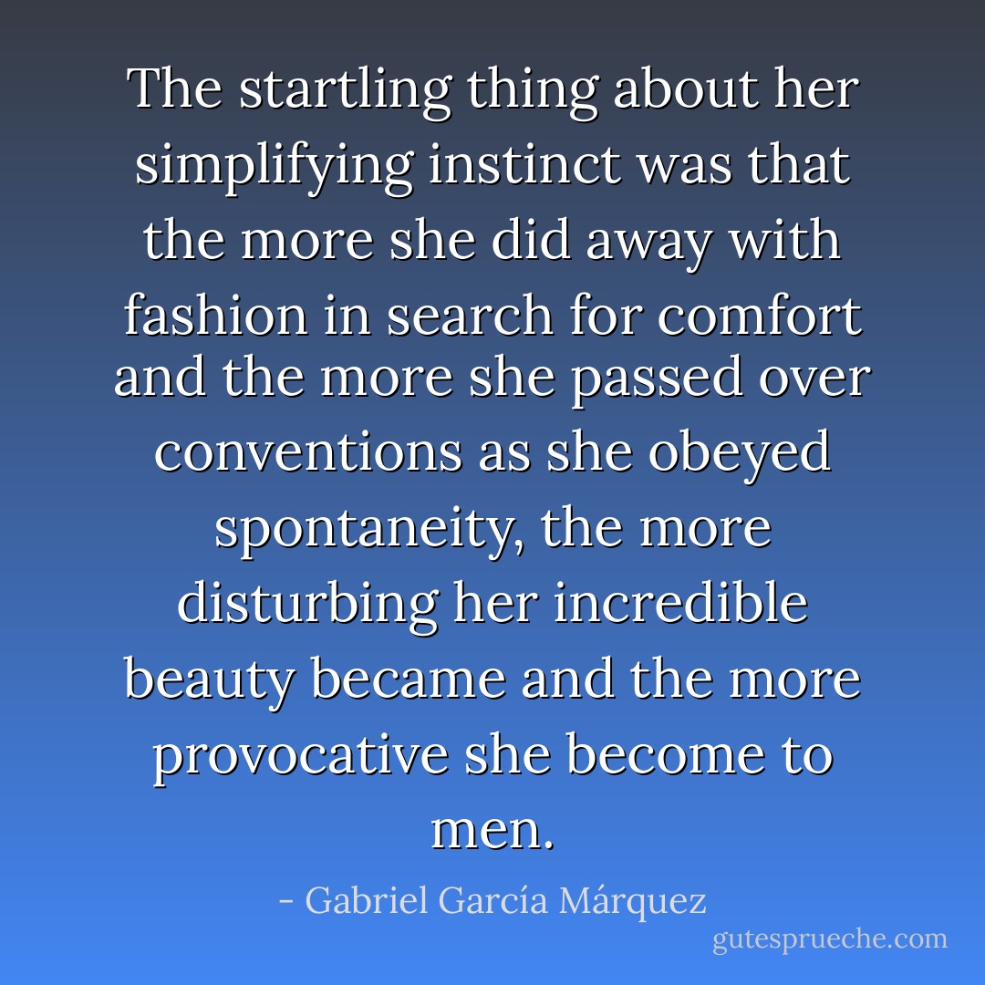The startling thing about her simplifying instinct was that the more she did away with fashion in search for comfort and the more she passed over conventions as she obeyed spontaneity, the more disturbing her incredible beauty became and the more provocative she become to men. - Gabriel García Márquez