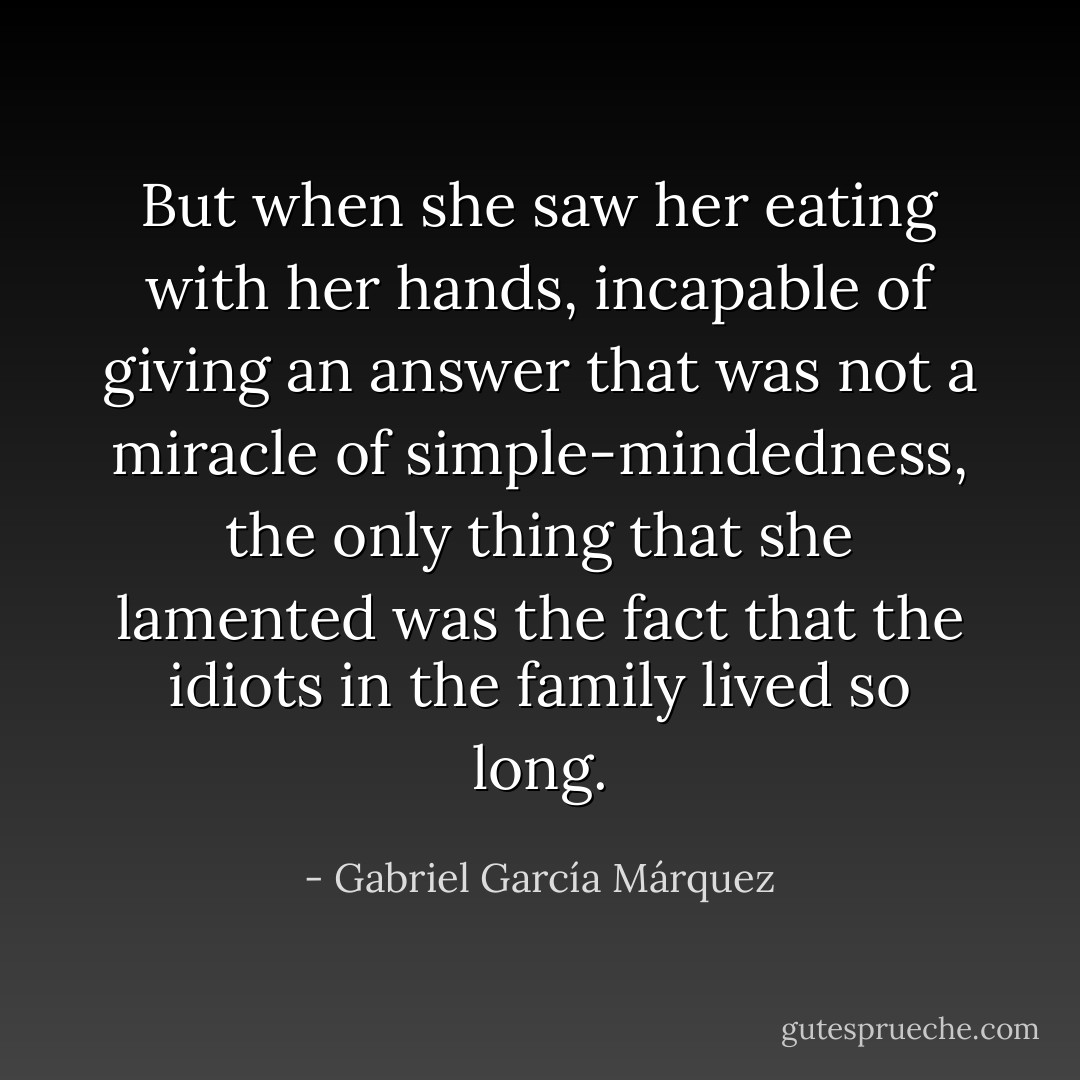But when she saw her eating with her hands, incapable of giving an answer that was not a miracle of simple-mindedness, the only thing that she lamented was the fact that the idiots in the family lived so long. - Gabriel García Márquez