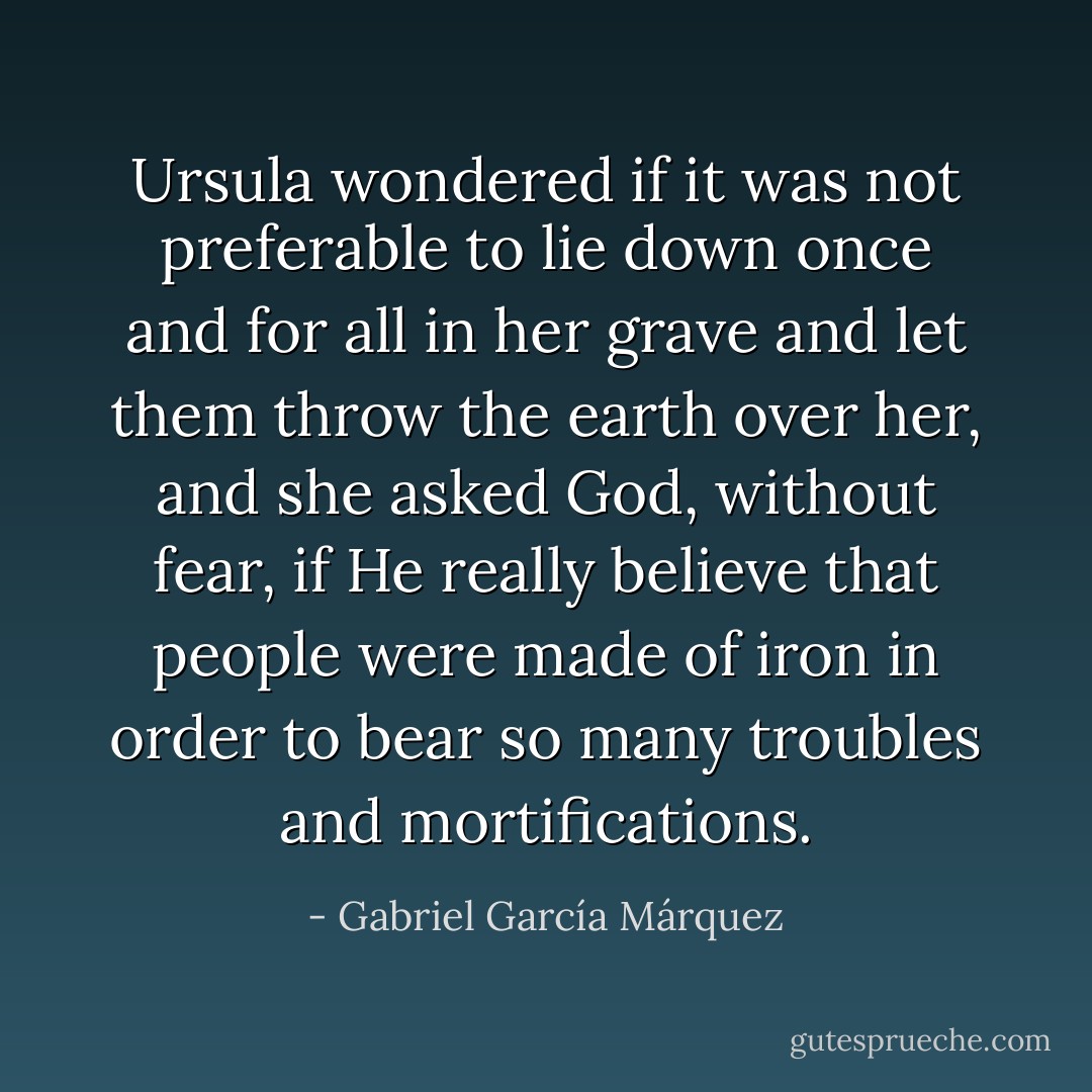 Ursula wondered if it was not preferable to lie down once and for all in her grave and let them throw the earth over her, and she asked God, without fear, if He really believe that people were made of iron in order to bear so many troubles and mortifications. - Gabriel García Márquez