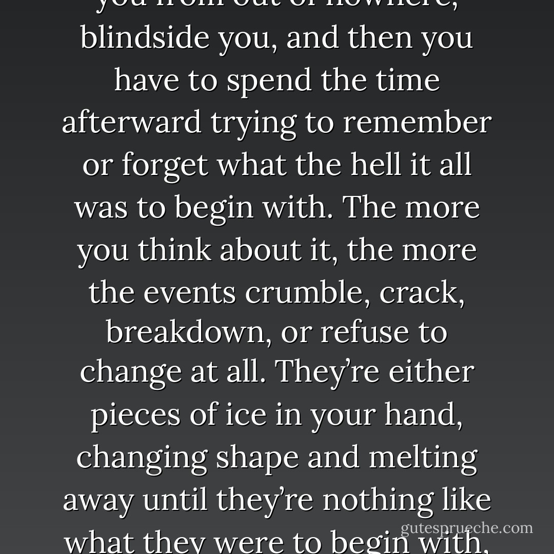 It seems like it’s all just remembering and forgetting. Things happen so fast, and then they’re gone before you notice them. Events ambush you from out of nowhere, blindside you, and then you have to spend the time afterward trying to remember or forget what the hell it all was to begin with. The more you think about it, the more the events crumble, crack, breakdown, or refuse to change at all. They’re either pieces of ice in your hand, changing shape and melting away until they’re nothing like what they were to begin with, or pieces of glass. Sharp and irritating, unchanging reminders of pain and unpleasantness - or happiness. - Gregory Galloway