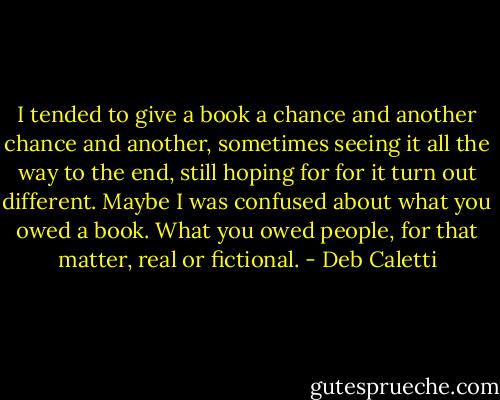 I tended to give a book a chance and another chance and another, sometimes seeing it all the way to the end, still hoping for for it turn out different. Maybe I was confused about what you owed a book. What you owed people, for that matter, real or fictional. - Deb Caletti