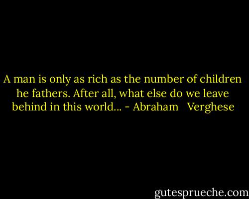 A man is only as rich as the number of children he fathers. After all, what else do we leave behind in this world... - Abraham   Verghese