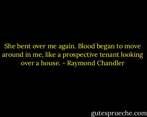She bent over me again. Blood began to move around in me, like a prospective tenant looking over a house. - Raymond Chandler