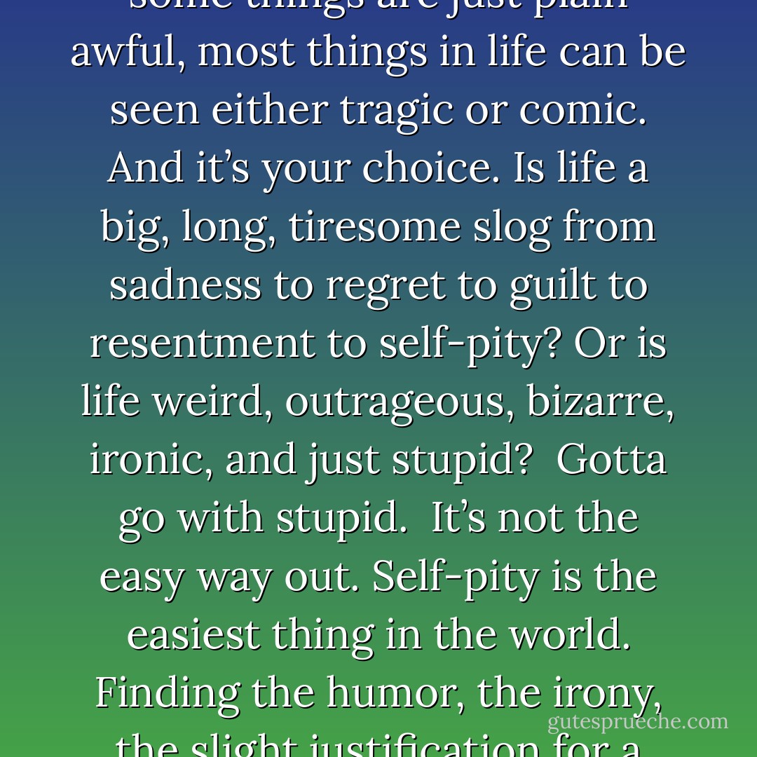 But mostly, I remembered what I’ve always believed. What my mom taught me. That while some things are just plain awful, most things in life can be seen either tragic or comic. And it’s your choice. Is life a big, long, tiresome slog from sadness to regret to guilt to resentment to self-pity? Or is life weird, outrageous, bizarre, ironic, and just stupid? <br />Gotta go with stupid. <br />It’s not the easy way out. Self-pity is the easiest thing in the world. Finding the humor, the irony, the slight justification for a skewed, skeptical optimism, that’s tough. - Katherine Applegate