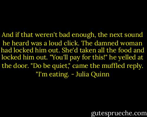 And if that weren't bad enough, the next sound he heard was a loud click.<br />The damned woman had locked him out. She'd taken all the food and locked him out.<br />"You'll pay for this!" he yelled at the door.<br />"Do be quiet," came the muffled reply. "I'm eating. - Julia Quinn