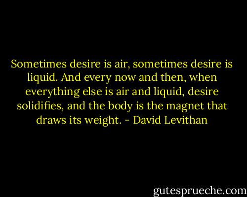 Sometimes desire is air, sometimes desire is liquid. And every now and then, when everything else is air and liquid, desire solidifies, and the body is the magnet that draws its weight. - David Levithan