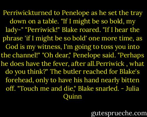 Perriwickturned to Penelope as he set the tray down on a table. "If I might be so bold, my lady-"<br />"Perriwick!" Blake roared. "If I hear the phrase 'if I might be so bold' one more time, as God is my<br />witness, I'm going to toss you into the channel!"<br />"Oh dear," Penelope said. "Perhaps he does have the fever, after all.Perriwick , what do you think?"<br />The butler reached for Blake's forehead, only to have his hand nearly bitten off. "Touch me and die,"<br />Blake snarled. - Julia Quinn