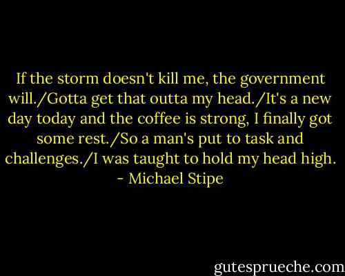 If the storm doesn't kill me, the government will./Gotta get that outta my head./It's a new day today and the coffee is strong, I finally got some rest./So a man's put to task and challenges./I was taught to hold my head high. - Michael Stipe