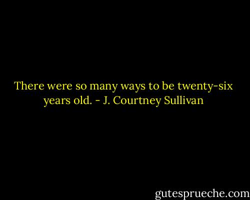 There were so many ways to be twenty-six years old. - J. Courtney Sullivan