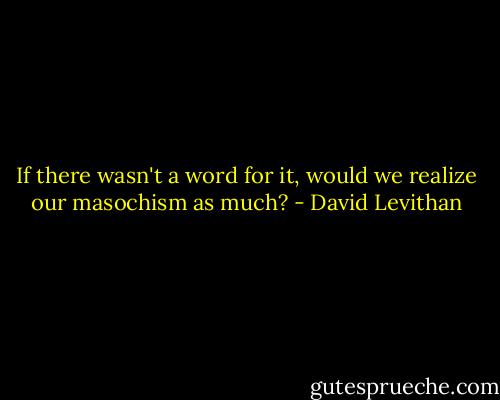 If there wasn't a word for it, would we realize our masochism as much? - David Levithan