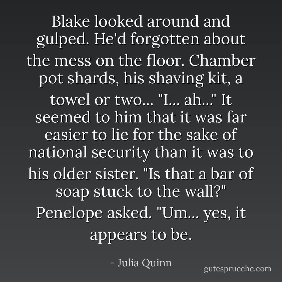 Blake looked around and gulped. He'd forgotten about the mess on the floor. Chamber pot shards, his<br />shaving kit, a towel or two...<br />"I... ah..." It seemed to him that it was far easier<br />to lie for the sake of national security than it was to his<br />older sister.<br />"Is that a bar of soap stuck to the wall?" Penelope asked.<br />"Um... yes, it appears to be. - Julia Quinn