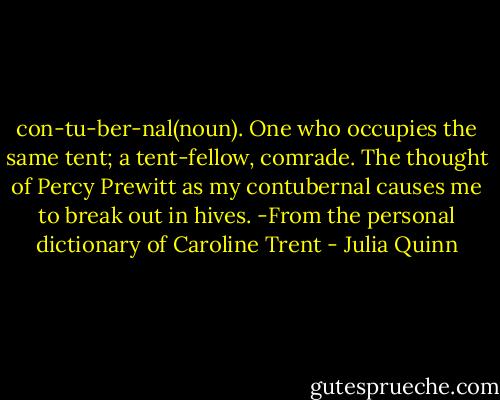 con-tu-ber-nal(noun). One who occupies<br />the same tent; a tent-fellow, comrade.<br />The thought of Percy Prewitt as my contubernal causes me to break out in hives.<br />-From the personal dictionary of<br />Caroline Trent - Julia Quinn
