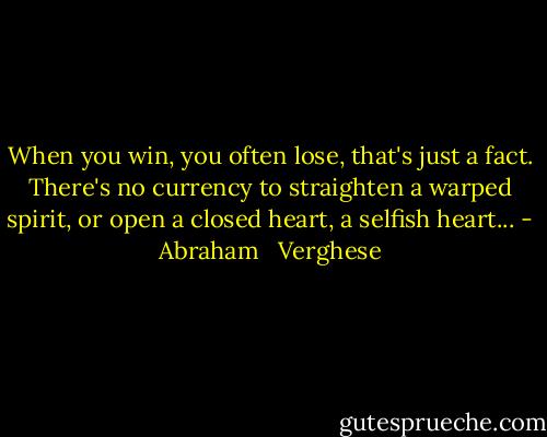 When you win, you often lose, that's just a fact. There's no currency to straighten a warped spirit, or open a closed heart, a selfish heart... - Abraham   Verghese