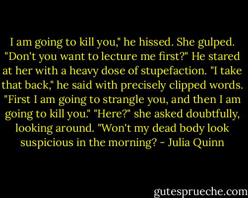 I am going to kill you," he hissed.<br />She gulped. "Don't you want to lecture me first?"<br />He stared at her with a heavy dose of stupefaction.<br />"I take that back," he said with precisely clipped<br />words. "First I am going to strangle you, and then I am going to kill you."<br />"Here?" she asked doubtfully, looking around. "Won't my dead body look suspicious in the morning? - Julia Quinn