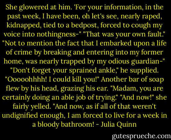 She glowered at him. 'For your information, in the past week, I have been, oh let's see, nearly raped,<br />kidnapped, tied to a bedpost, forced to cough my voice into nothingness-"<br />"That was your own fault."<br />"Not to mention the fact that I embarked upon a life of crime by breaking and entering into my former<br />home, was nearly trapped by my odious guardian-"<br />"Don't forget your sprained ankle," he supplied.<br />"Ooooohhhh! I could kill you!" Another bar of soap flew by his head, grazing his ear.<br />"Madam, you are certainly doing an able job of trying."<br />"And now!" she fairly yelled. "And now, as if all of that weren't undignified enough, I am forced to live<br />for a week in a bloody bathroom! - Julia Quinn
