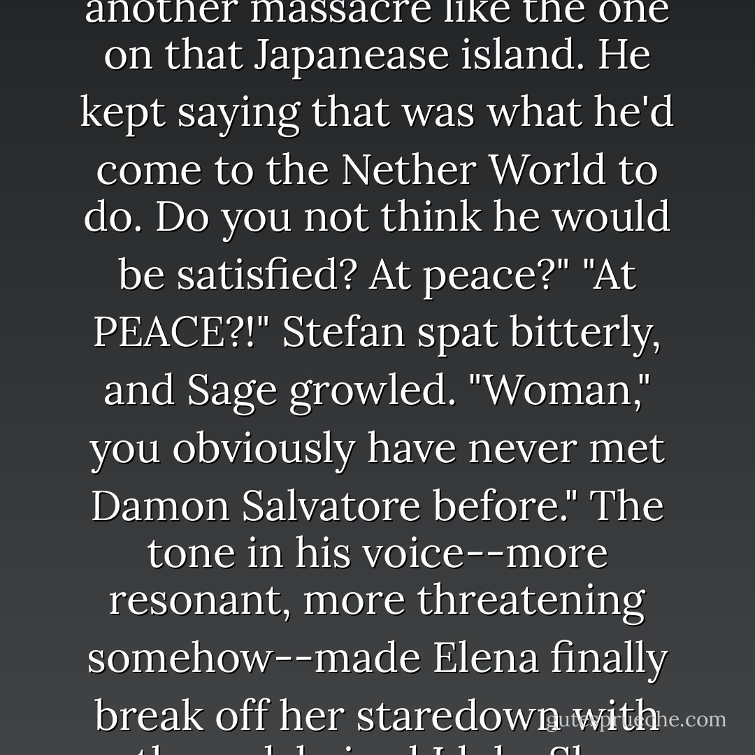 So," dark Susurre said quietly, "if you follow the curve... in a way your Damon did die to save Fell's Church from another massacre like the one on that Japanease island. He kept saying that was what he'd come to the Nether World to do. Do you not think he would be satisfied? At peace?"<br />"At PEACE?!" Stefan spat bitterly, and Sage growled.<br />"Woman," you obviously have never met Damon Salvatore before." The tone in his voice--more resonant, more threatening somehow--made Elena finally break off her staredown with the red-haired Idola. She turned and looked--<br />--and saw the enormous room filled with Sage's outspread wings. - L.J. Smith