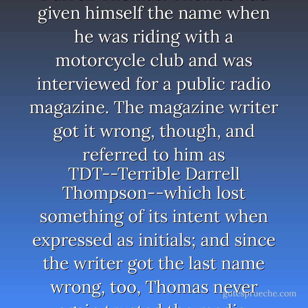 DDT stood for Dangerous Darrell Thomas. Thomas had given himself the name when he was riding with a motorcycle club and was interviewed for a public radio magazine. The magazine writer got it wrong, though, and referred to him as TDT--Terrible Darrell Thompson--which lost something of its intent when expressed as initials; and since the writer got the last name wrong, too, Thomas never again trusted the media. - John Sandford