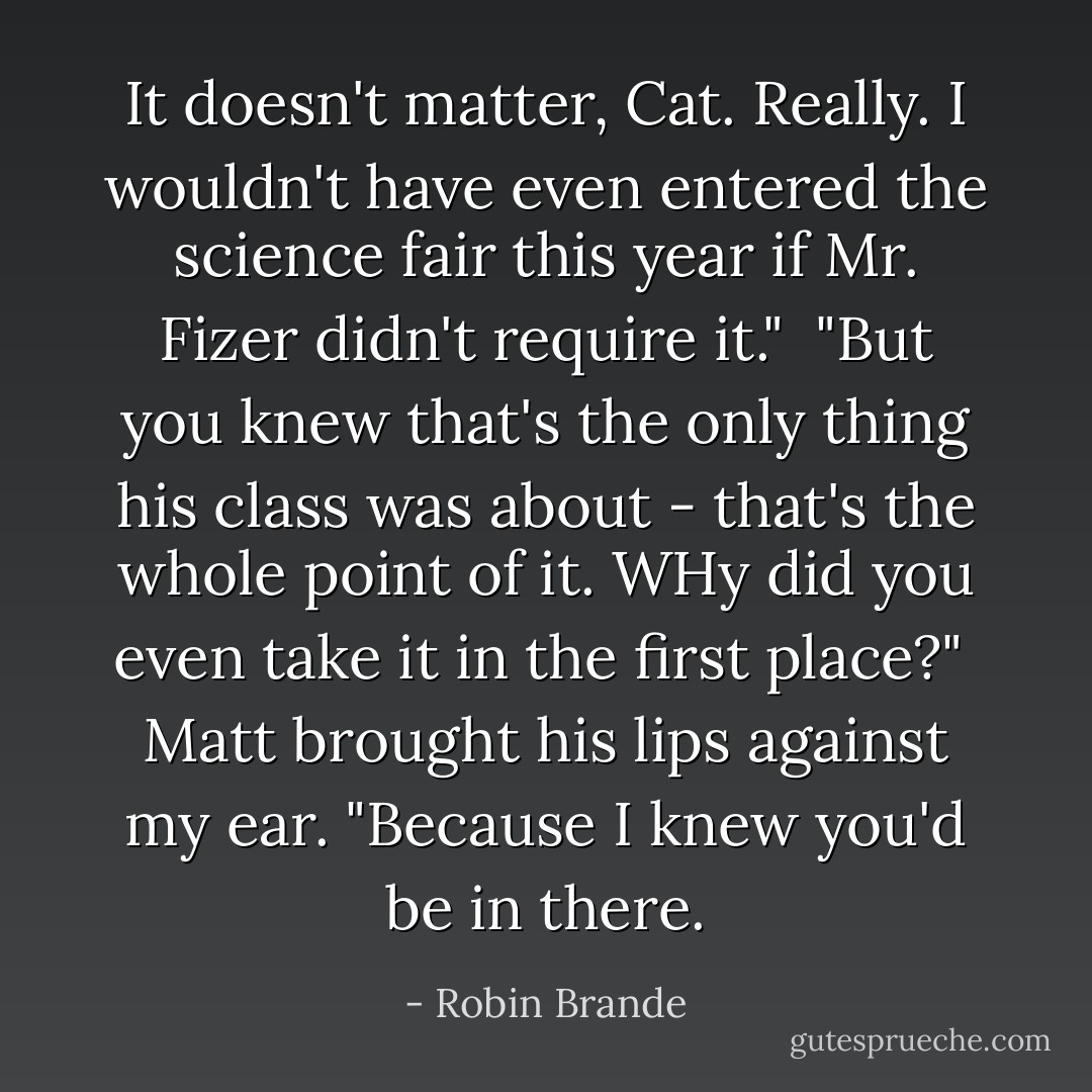It doesn't matter, Cat. Really. I wouldn't have even entered the science fair this year if Mr. Fizer didn't require it."<br /><br />"But you knew that's the only thing his class was about - that's the whole point of it. WHy did you even take it in the first place?"<br /><br />Matt brought his lips against my ear. "Because I knew you'd be in there. - Robin Brande